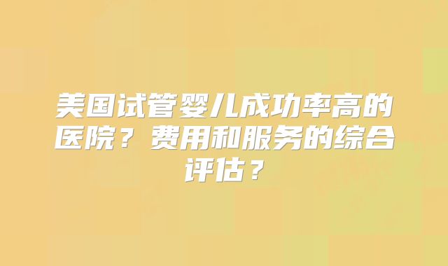 美国试管婴儿成功率高的医院？费用和服务的综合评估？