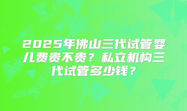 2025年佛山三代试管婴儿费贵不贵?私立机构三代试管多少钱?