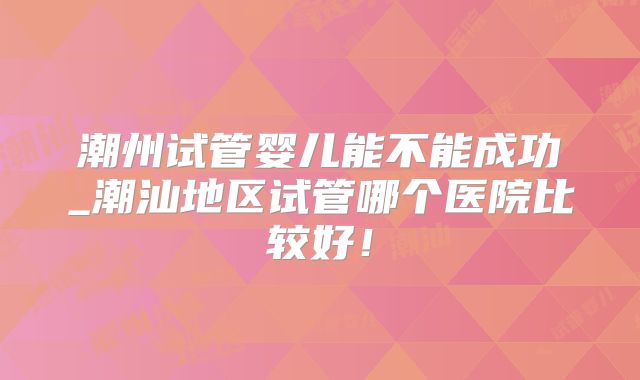 潮州试管婴儿能不能成功_潮汕地区试管哪个医院比较好!
