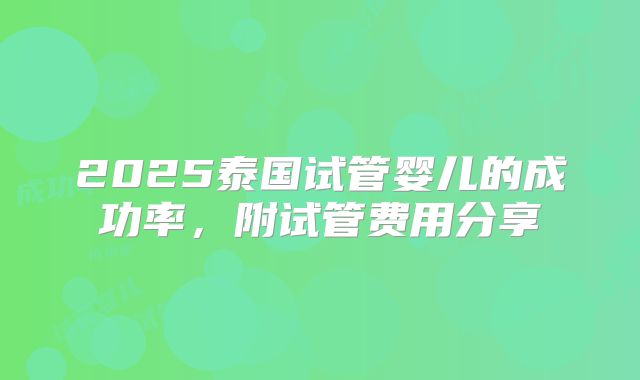 2025泰国试管婴儿的成功率，附试管费用分享