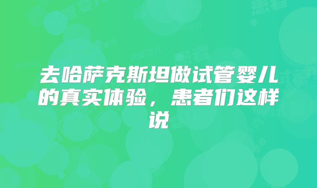 去哈萨克斯坦做试管婴儿的真实体验，患者们这样说