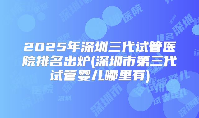 2025年深圳三代试管医院排名出炉(深圳市第三代试管婴儿哪里有)