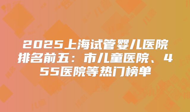 2025上海试管婴儿医院排名前五：市儿童医院、455医院等热门榜单