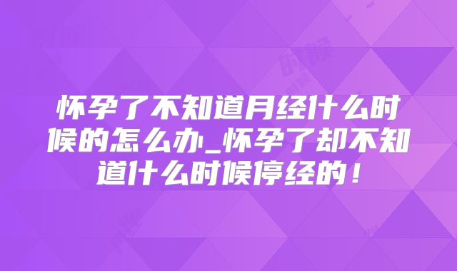 怀孕了不知道月经什么时候的怎么办_怀孕了却不知道什么时候停经的!