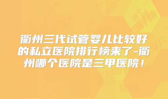 衢州三代试管婴儿比较好的私立医院排行榜来了-衢州哪个医院是三甲医院!