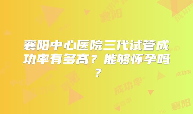 襄阳中心医院三代试管成功率有多高？能够怀孕吗？