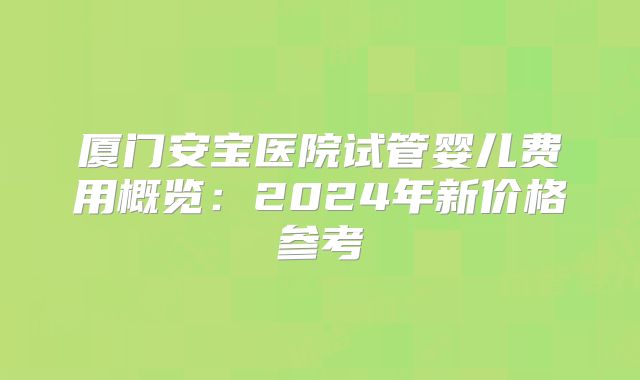 厦门安宝医院试管婴儿费用概览：2024年新价格参考