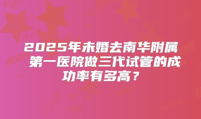 2025年未婚去南华附属 第一医院做三代试管的成功率有多高?