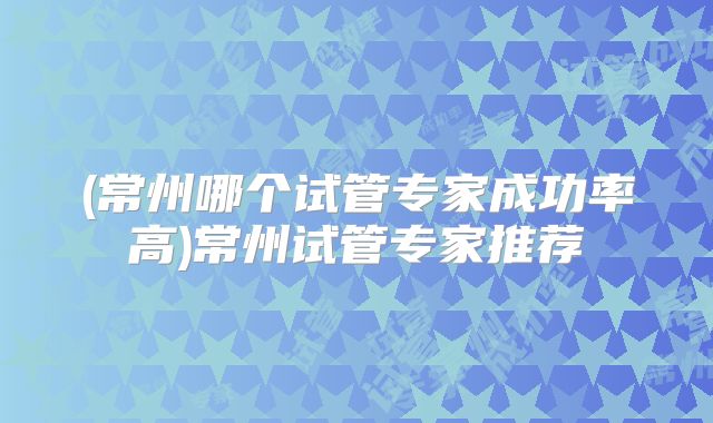 (常州哪个试管专家成功率高)常州试管专家推荐