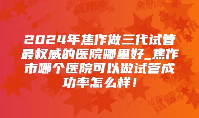 2024年焦作做三代试管最权威的医院哪里好_焦作市哪个医院可以做试管成功率怎么样！