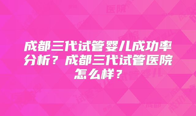 成都三代试管婴儿成功率分析？成都三代试管医院怎么样？