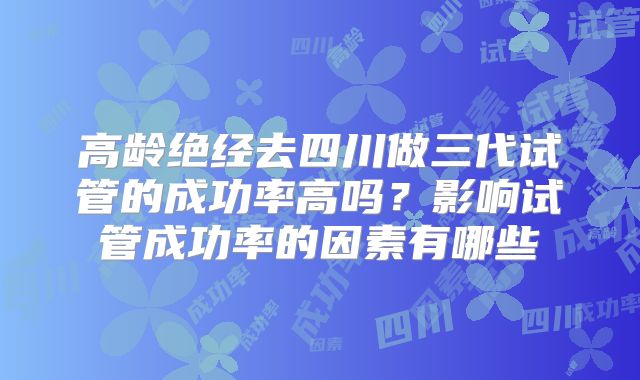 高龄绝经去四川做三代试管的成功率高吗？影响试管成功率的因素有哪些