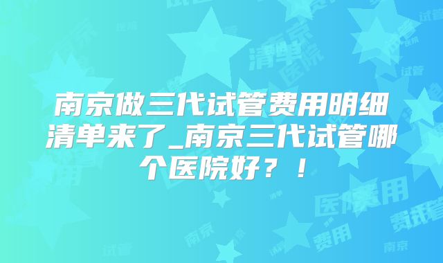 南京做三代试管费用明细清单来了_南京三代试管哪个医院好?!