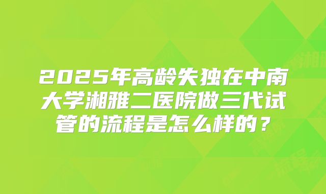 2025年高龄失独在中南大学湘雅二医院做三代试管的流程是怎么样的?