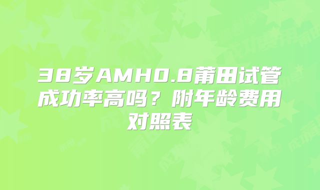 38岁AMH0.8莆田试管成功率高吗？附年龄费用对照表