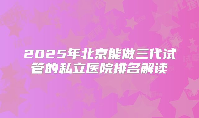 2025年北京能做三代试管的私立医院排名解读