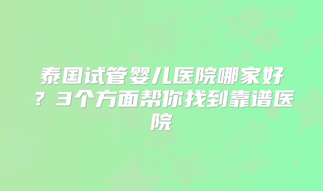 泰国试管婴儿医院哪家好？3个方面帮你找到靠谱医院