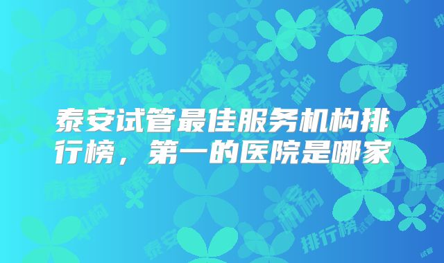 泰安试管最佳服务机构排行榜，第一的医院是哪家