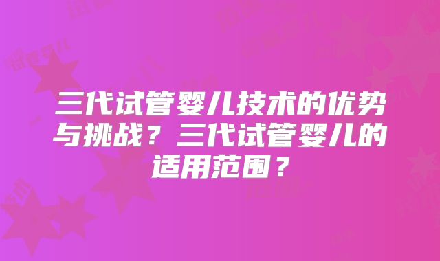三代试管婴儿技术的优势与挑战？三代试管婴儿的适用范围？