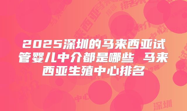 2025深圳的马来西亚试管婴儿中介都是哪些 马来西亚生殖中心排名