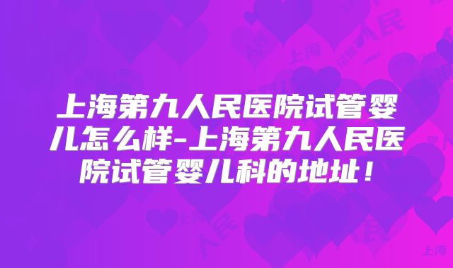 上海第九人民医院试管婴儿怎么样-上海第九人民医院试管婴儿科的地址！