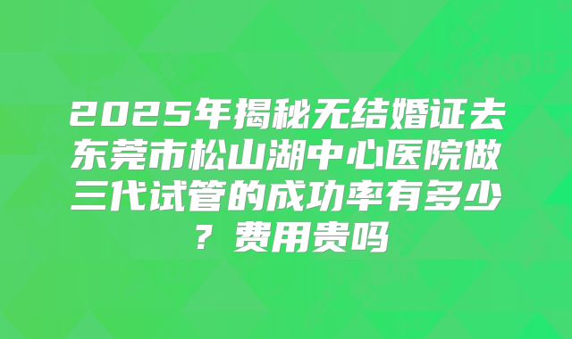 2025年揭秘无结婚证去东莞市松山湖中心医院做三代试管的成功率有多少?费用贵吗