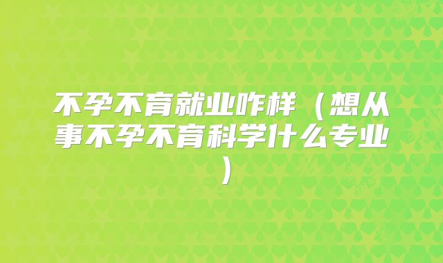不孕不育就业咋样(想从事不孕不育科学什么专业)