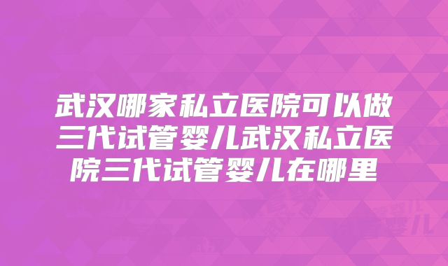 武汉哪家私立医院可以做三代试管婴儿武汉私立医院三代试管婴儿在哪里