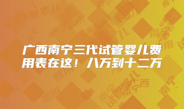 广西南宁三代试管婴儿费用表在这！八万到十二万