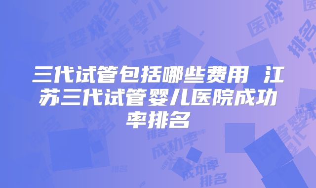 三代试管包括哪些费用 江苏三代试管婴儿医院成功率排名