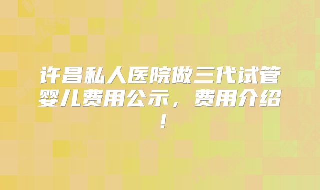 许昌私人医院做三代试管婴儿费用公示,费用介绍!