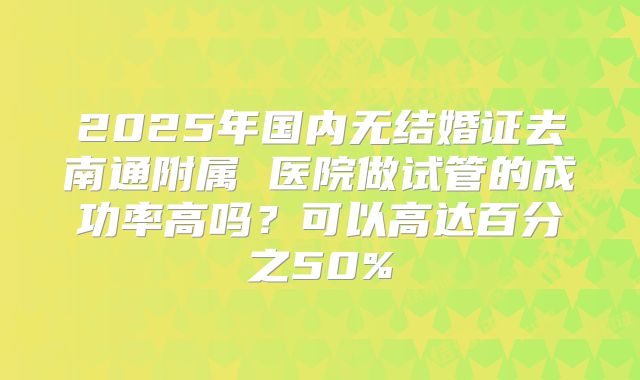 2025年国内无结婚证去南通附属 医院做试管的成功率高吗?可以高达百分之50%