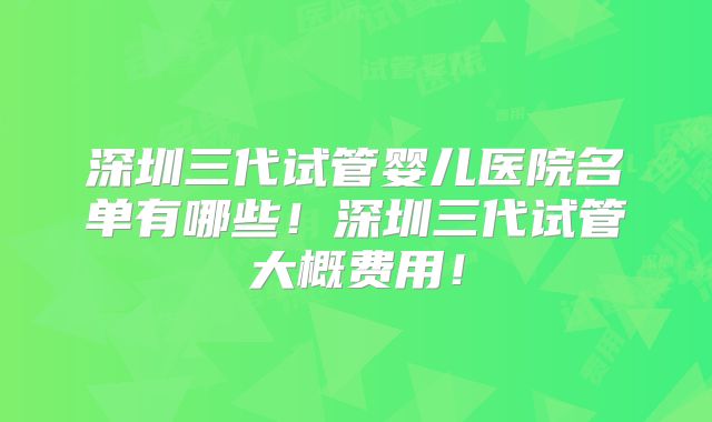 深圳三代试管婴儿医院名单有哪些!深圳三代试管大概费用!