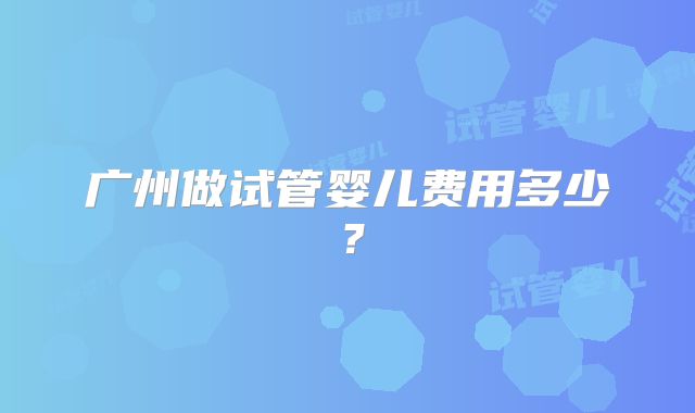 广州做试管婴儿费用多少?