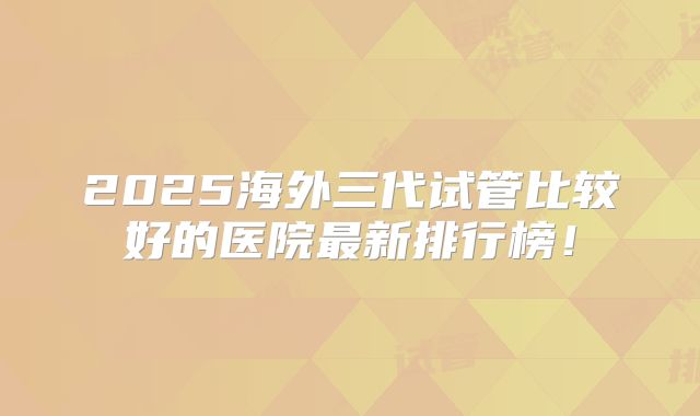 2025海外三代试管比较好的医院最新排行榜！