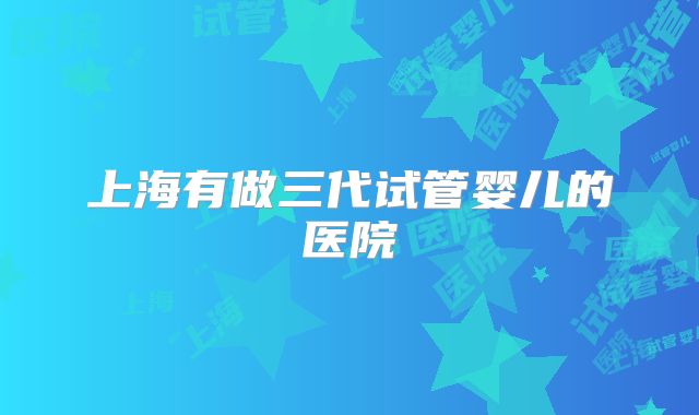 上海有做三代试管婴儿的医院