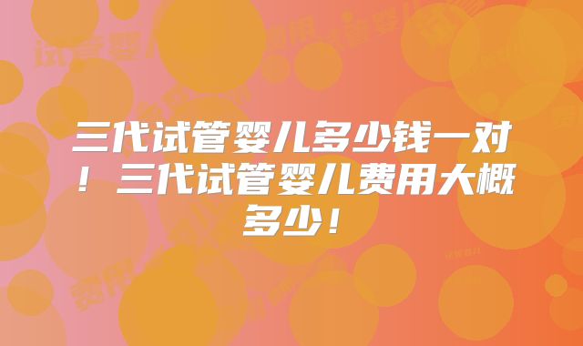 三代试管婴儿多少钱一对!三代试管婴儿费用大概多少!