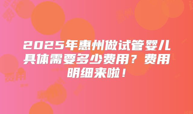 2025年惠州做试管婴儿具体需要多少费用?费用明细来啦!