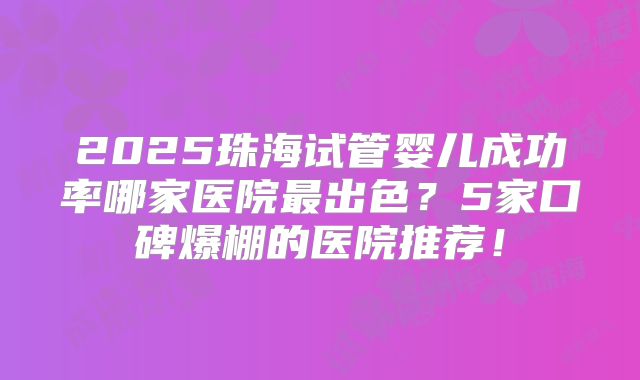2025珠海试管婴儿成功率哪家医院最出色？5家口碑爆棚的医院推荐！