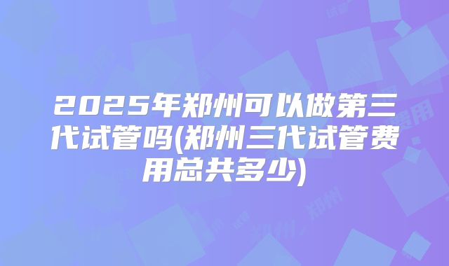 2025年郑州可以做第三代试管吗(郑州三代试管费用总共多少)