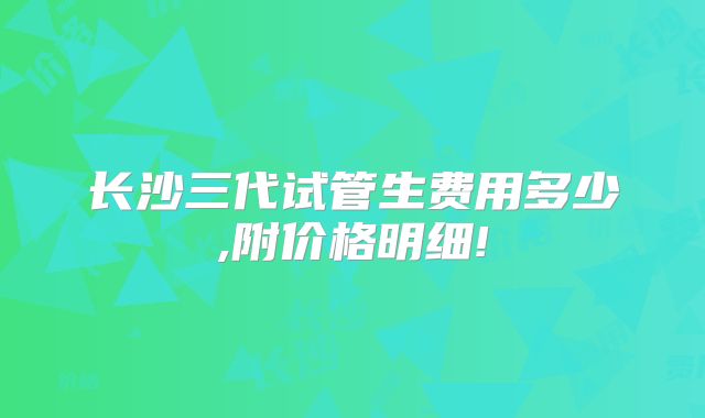 长沙三代试管生费用多少,附价格明细!