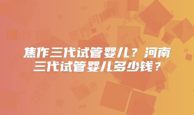焦作三代试管婴儿？河南三代试管婴儿多少钱？