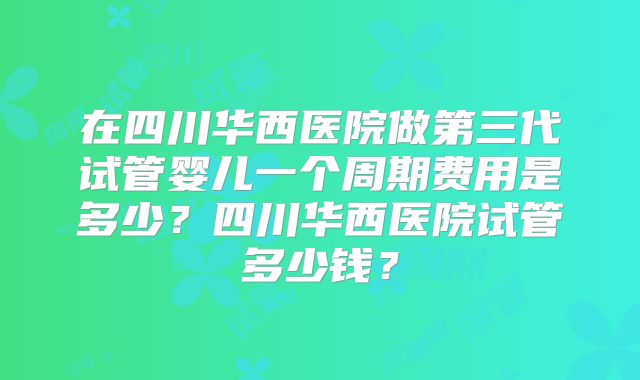 在四川华西医院做第三代试管婴儿一个周期费用是多少？四川华西医院试管多少钱？