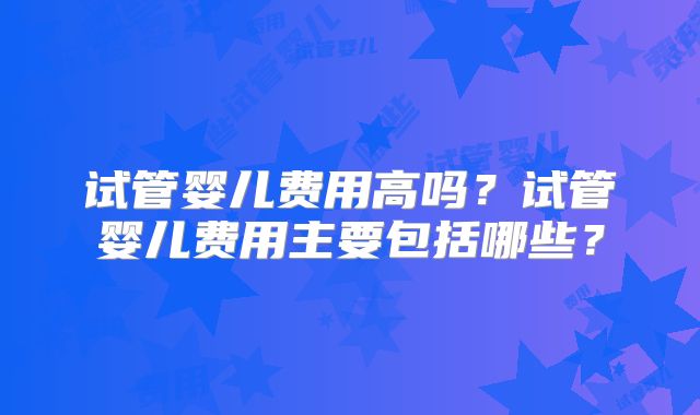 试管婴儿费用高吗?试管婴儿费用主要包括哪些?