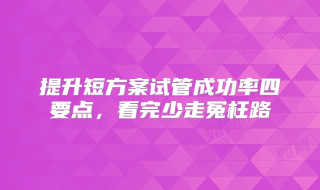 提升短方案试管成功率四要点,看完少走冤枉路