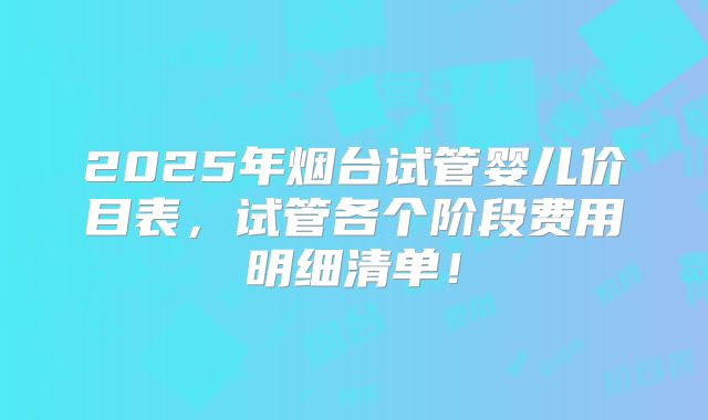 2025年烟台试管婴儿价目表，试管各个阶段费用明细清单！
