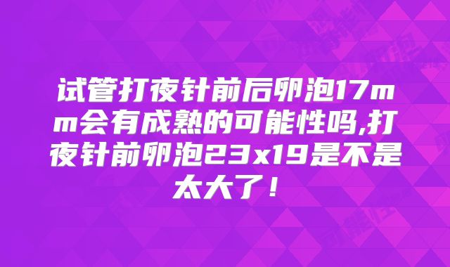试管打夜针前后卵泡17mm会有成熟的可能性吗,打夜针前卵泡23x19是不是太大了!