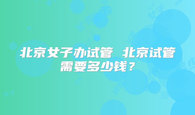 北京女子办试管 北京试管需要多少钱？