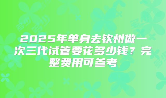 2025年单身去钦州做一次三代试管要花多少钱?完整费用可参考