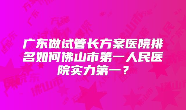 广东做试管长方案医院排名如何佛山市第一人民医院实力第一？